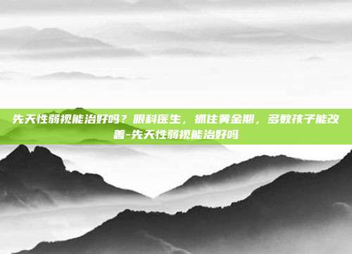 先天性弱视能治好吗?眼科医生,抓住黄金期,多数孩子能改善-先天性弱视能治好吗