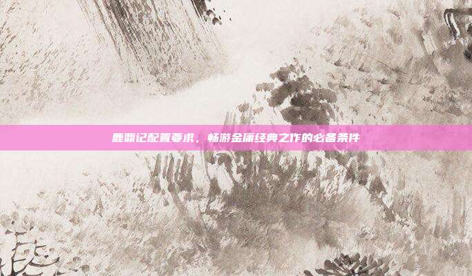 鹿鼎记配置要求，畅游金庸经典之作的必备条件