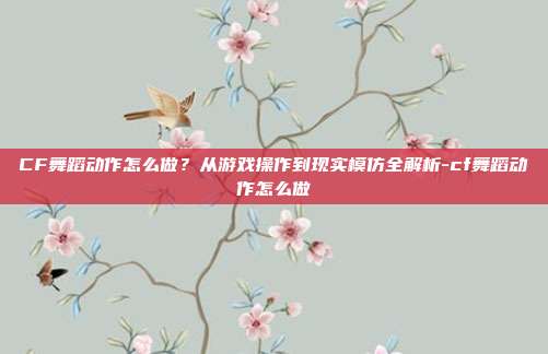 CF舞蹈动作怎么做？从游戏操作到现实模仿全解析-cf舞蹈动作怎么做