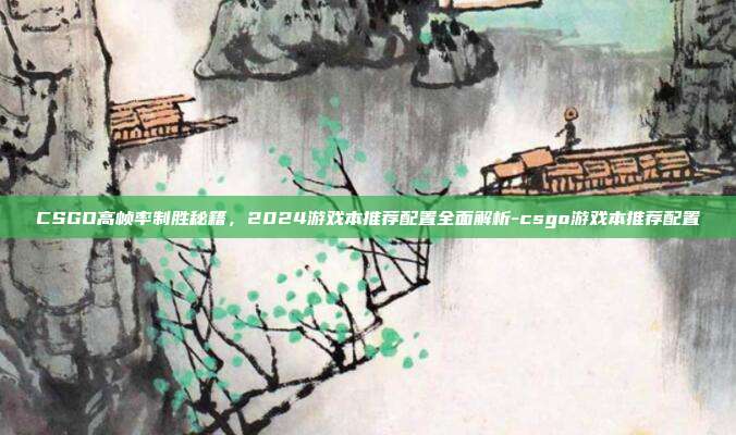 CSGO高帧率制胜秘籍，2024游戏本推荐配置全面解析-csgo游戏本推荐配置