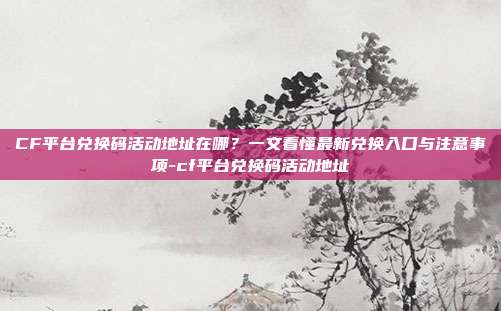 CF平台兑换码活动地址在哪？一文看懂最新兑换入口与注意事项-cf平台兑换码活动地址