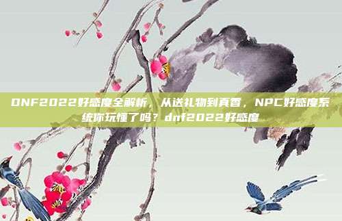 DNF2022好感度全解析，从送礼物到真香，NPC好感度系统你玩懂了吗？dnf2022好感度