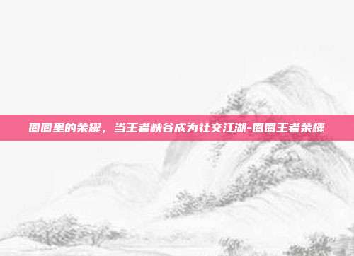 圈圈里的荣耀,当王者峡谷成为社交江湖-圈圈王者荣耀