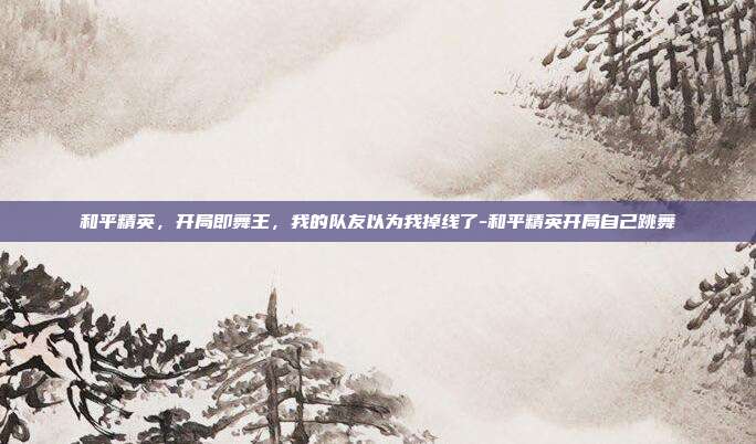 和平精英,开局即舞王,我的队友以为我掉线了-和平精英开局自己跳舞