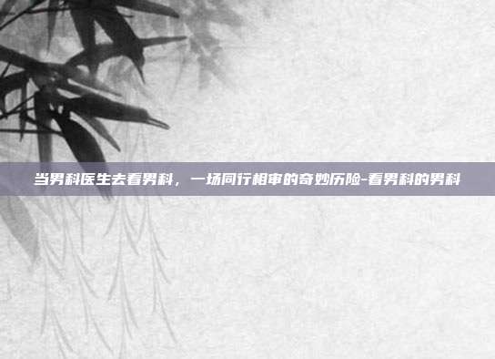 当男科医生去看男科,一场同行相审的奇妙历险-看男科的男科