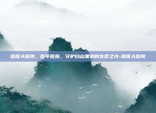 哈医大医院,百年医脉,守护白山黑水的生命之光-哈医大医院