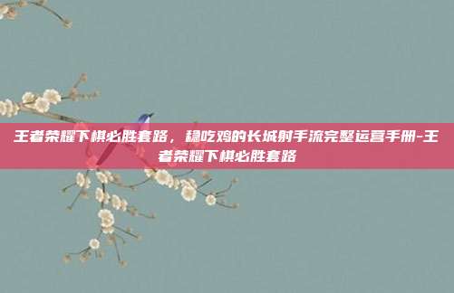 王者荣耀下棋必胜套路,稳吃鸡的长城射手流完整运营手册-王者荣耀下棋必胜套路