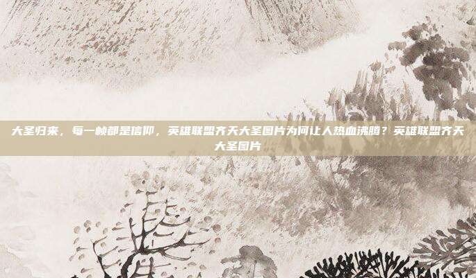 大圣归来,每一帧都是信仰,英雄联盟齐天大圣图片为何让人热血沸腾?英雄联盟齐天大圣图片