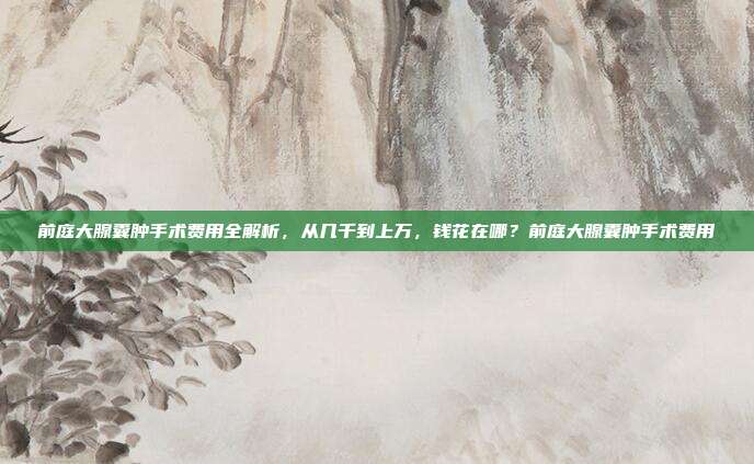 前庭大腺囊肿手术费用全解析,从几千到上万,钱花在哪?前庭大腺囊肿手术费用