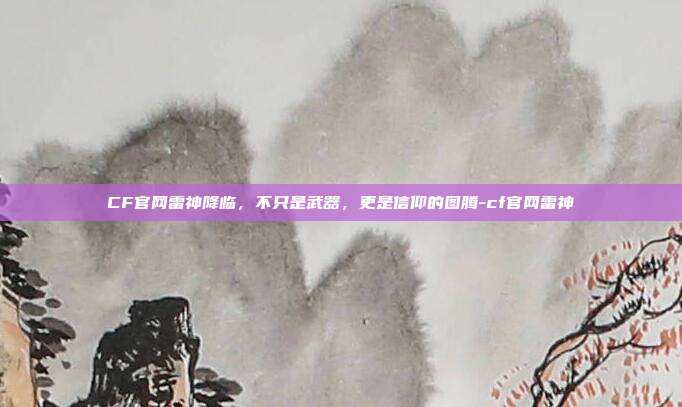 CF官网雷神降临,不只是武器,更是信仰的图腾-cf官网雷神