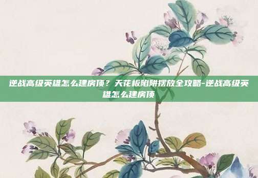 逆战高级英雄怎么建房顶?天花板陷阱摆放全攻略-逆战高级英雄怎么建房顶