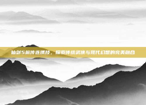 仙剑5前传连携技，探索传统武侠与现代幻想的完美融合