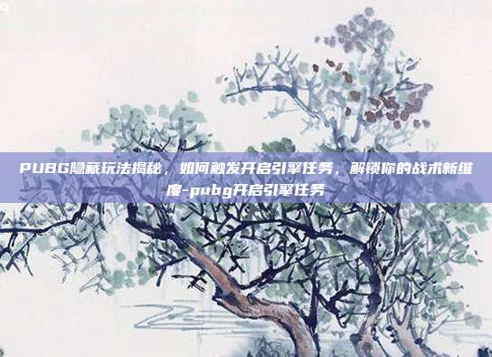 PUBG隐藏玩法揭秘,如何触发开启引擎任务,解锁你的战术新维度-pubg开启引擎任务