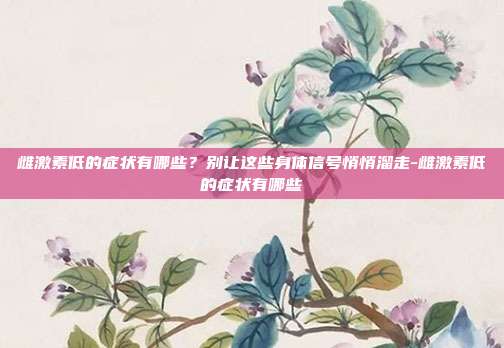 雌激素低的症状有哪些？别让这些身体信号悄悄溜走-雌激素低的症状有哪些