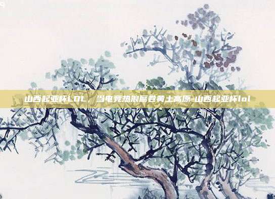 山西起亚杯LOL，当电竞热浪席卷黄土高原-山西起亚杯lol