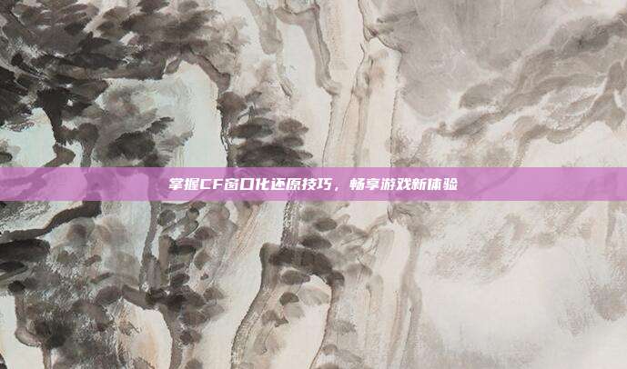 掌握CF窗口化还原技巧,畅享游戏新体验