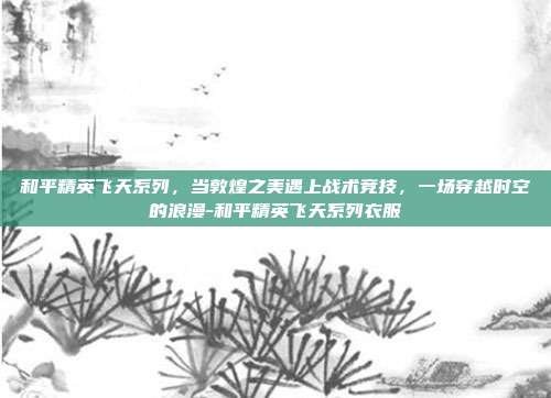和平精英飞天系列,当敦煌之美遇上战术竞技,一场穿越时空的浪漫-和平精英飞天系列衣服