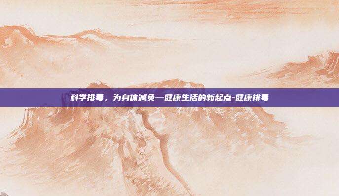 科学排毒,为身体减负—健康生活的新起点-健康排毒