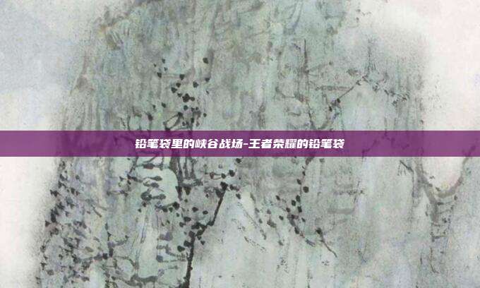 铅笔袋里的峡谷战场-王者荣耀的铅笔袋
