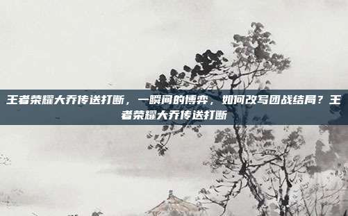 王者荣耀大乔传送打断,一瞬间的博弈,如何改写团战结局?王者荣耀大乔传送打断