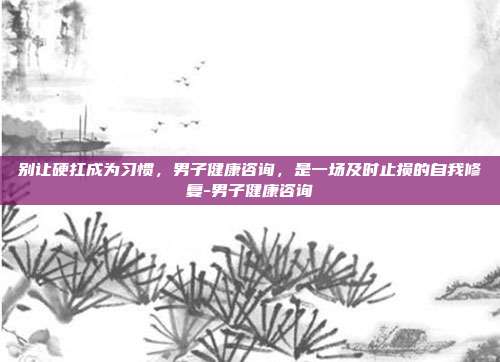 别让硬扛成为习惯，男子健康咨询，是一场及时止损的自我修复-男子健康咨询