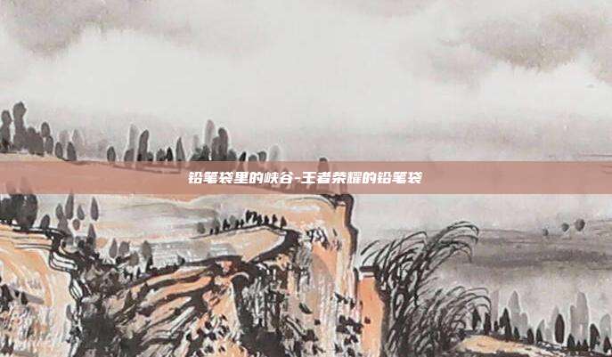 铅笔袋里的峡谷-王者荣耀的铅笔袋