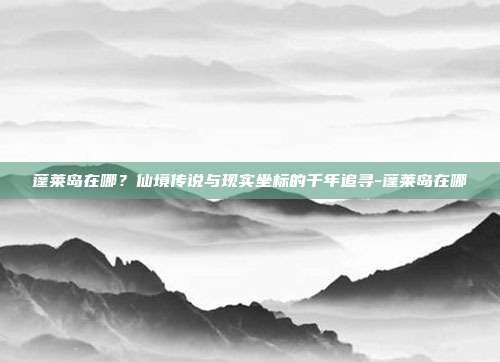 蓬莱岛在哪？仙境传说与现实坐标的千年追寻-蓬莱岛在哪