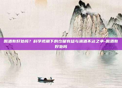 喝酒有好处吗?科学视角下的少量有益与滴酒不沾之争-喝酒有好处吗