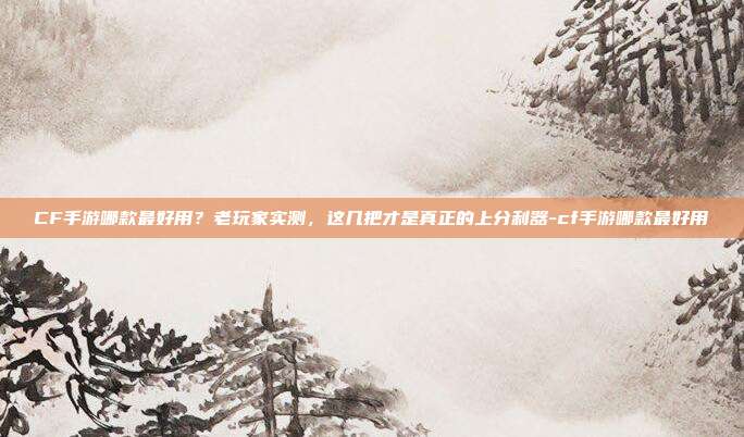 CF手游哪款最好用？老玩家实测，这几把才是真正的上分利器-cf手游哪款最好用
