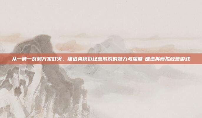 从一砖一瓦到万家灯火,建造类模拟经营游戏的魅力与深度-建造类模拟经营游戏