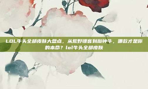 LOL牛头全部皮肤大盘点,从荒野镖客到敲钟牛,哪款才是你的本命?lol牛头全部皮肤