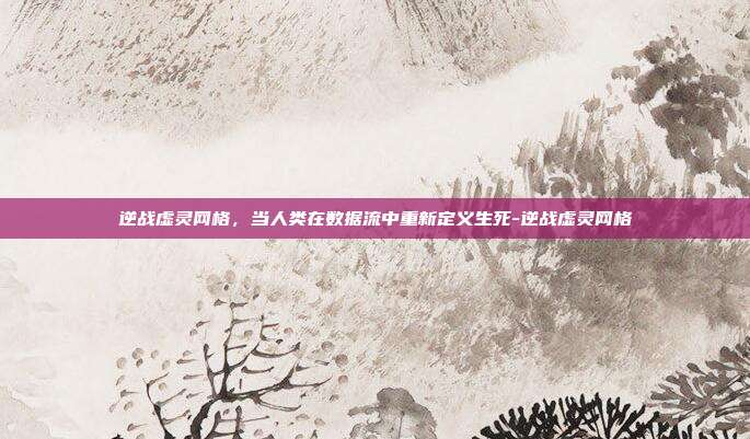逆战虚灵网格,当人类在数据流中重新定义生死-逆战虚灵网格