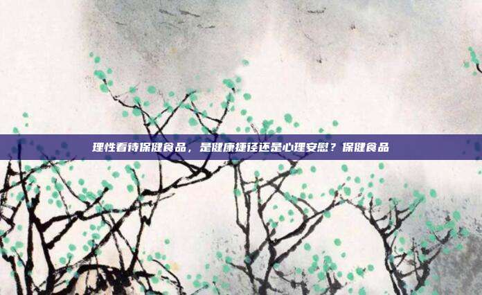 理性看待保健食品,是健康捷径还是心理安慰?保健食品