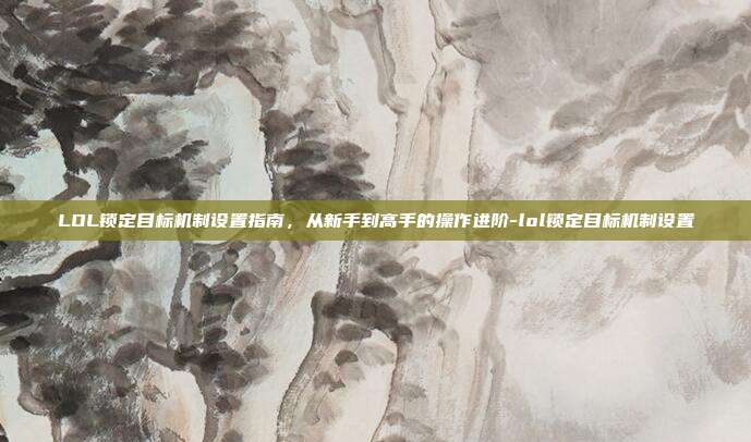 LOL锁定目标机制设置指南，从新手到高手的操作进阶-lol锁定目标机制设置