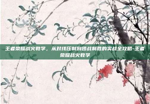 王者荣耀战火教学,从对线压制到团战制胜的实战全攻略-王者荣耀战火教学