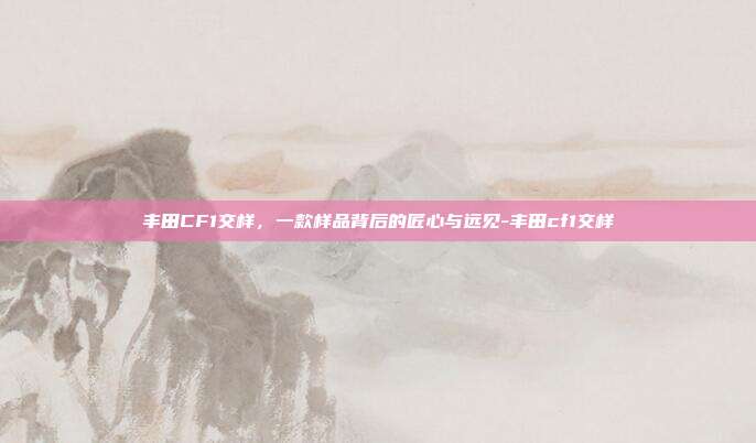 丰田CF1交样，一款样品背后的匠心与远见-丰田cf1交样
