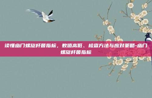 读懂幽门螺旋杆菌指标,数值高低、检查方法与应对策略-幽门螺旋杆菌指标