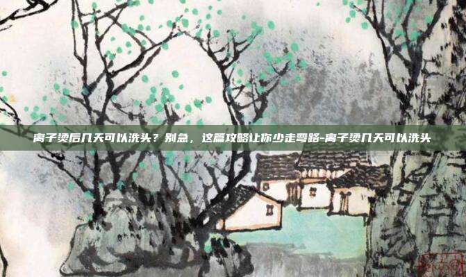 离子烫后几天可以洗头？别急，这篇攻略让你少走弯路-离子烫几天可以洗头