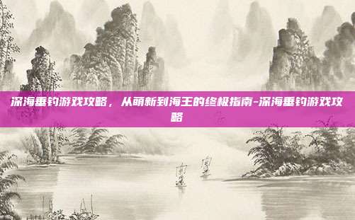 深海垂钓游戏攻略，从萌新到海王的终极指南-深海垂钓游戏攻略