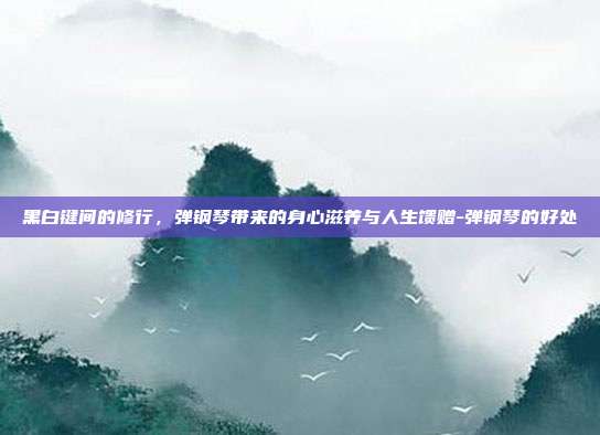 黑白键间的修行,弹钢琴带来的身心滋养与人生馈赠-弹钢琴的好处