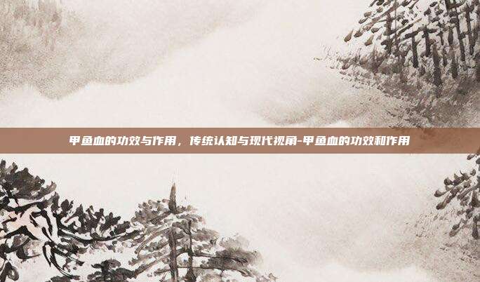 甲鱼血的功效与作用,传统认知与现代视角-甲鱼血的功效和作用
