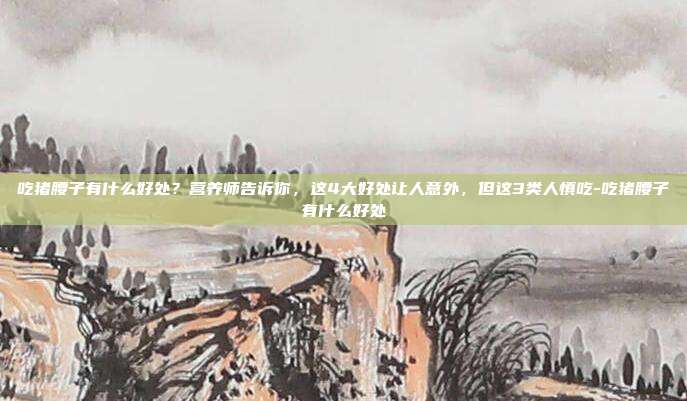 吃猪腰子有什么好处？营养师告诉你，这4大好处让人意外，但这3类人慎吃-吃猪腰子有什么好处