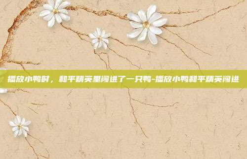 播放小鸭时,和平精英里闯进了一只鸭-播放小鸭和平精英闯进