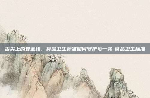 舌尖上的安全线，食品卫生标准如何守护每一餐-食品卫生标准
