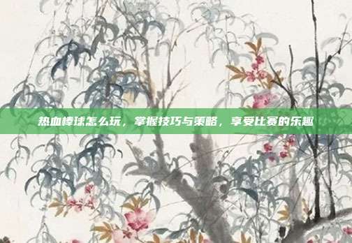 热血棒球怎么玩，掌握技巧与策略，享受比赛的乐趣