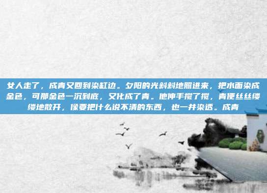 女人走了,成青又回到染缸边。夕阳的光斜斜地照进来,把水面染成金色,可那金色一沉到底,又化成了青。他伸手搅了搅,青便丝丝缕缕地散开,像要把什么说不清的东西,也一并染透。成青