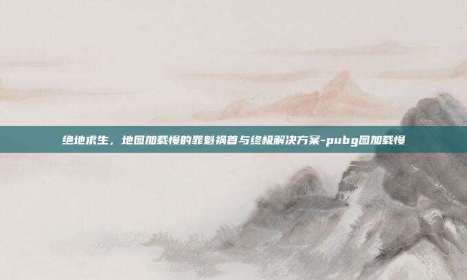 绝地求生，地图加载慢的罪魁祸首与终极解决方案-pubg图加载慢