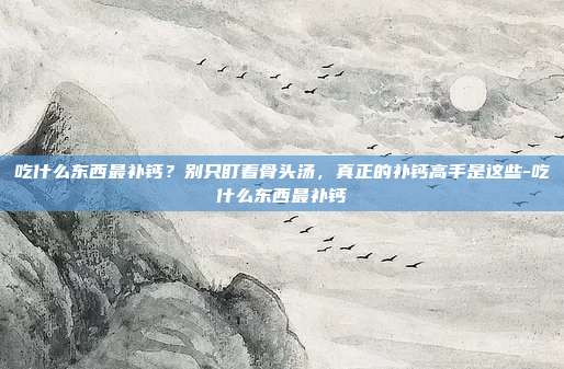 吃什么东西最补钙？别只盯着骨头汤，真正的补钙高手是这些-吃什么东西最补钙