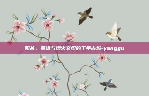 阳谷,英雄与烟火交织的千年古城-yanggu