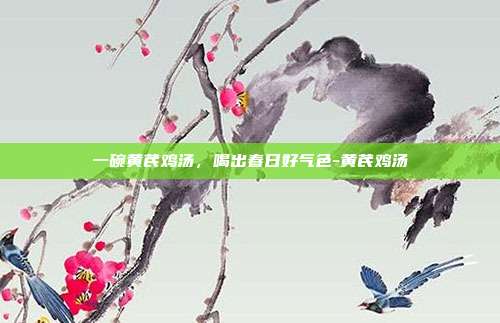 一碗黄芪鸡汤,喝出春日好气色-黄芪鸡汤